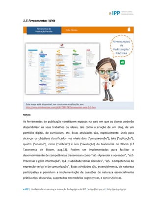  
e-­‐IPP	
  |	
  Unidade	
  de	
  e-­‐Learning	
  e	
  Inovação	
  Pedagógica	
  do	
  IPP	
  |	
  e-­‐ipp@sc.ipp.pt	
  |	
  http://e-­‐ipp.ipp.pt	
  
1.5	
  Ferramentas	
  Web	
  
	
  
Notas:	
  
As	
  ferramentas	
  de	
  publicação	
  constituem	
  espaços	
  na	
  web	
  em	
  que	
  os	
  alunos	
  poderão	
  
disponibilizar	
   os	
   seus	
   trabalhos	
   ou	
   ideias,	
   tais	
   como	
   a	
   criação	
   de	
   um	
   blog,	
   de	
   um	
  
portfólio	
   digital,	
   do	
   curriculum,	
   etc.	
   Estas	
   atividades	
   são,	
   especialmente,	
   úteis	
   para	
  
alcançar	
  os	
  objetivos	
  classificados	
  nos	
  níveis	
  dois	
  (“compreensão”),	
  três	
  (“aplicação”),	
  
quatro	
   (“análise”),	
   cinco	
   (“síntese”)	
   e	
   seis	
   (“avaliação)	
   da	
   taxonomia	
   de	
   Bloom	
   (c.f	
  
Taxonomia	
   de	
   Bloom,	
   pag.32).	
   Podem	
   ser	
   implementadas	
   para	
   facilitar	
   o	
  
desenvolvimento	
  de	
  competências	
  transversais	
  como	
  “ss1-­‐	
  Aprender	
  a	
  aprender”,	
  “ss2-­‐	
  
Processar	
  e	
  gerir	
  informação”,	
  ss4	
  -­‐	
  Habilidade	
  tomar	
  decisões”,	
  “ss5	
  -­‐	
  Competências	
  de	
  
expressão	
  verbal	
  e	
  de	
  comunicação”.	
  Estas	
  atividades	
  são,	
  essencialmente,	
  de	
  natureza	
  
participativa	
   e	
   permitem	
   a	
   implementação	
   de	
   questões	
   de	
   natureza	
   essencialmente	
  
prática	
  e/ou	
  discursiva,	
  suportados	
  em	
  modelos	
  cognitivistas,	
  e	
  construtivistas.	
  
 