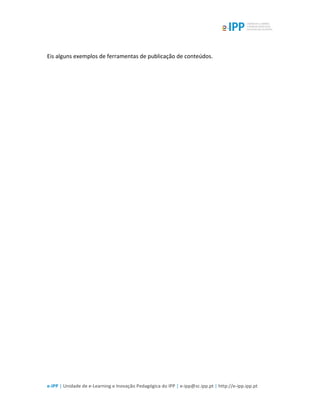  
e-­‐IPP	
  |	
  Unidade	
  de	
  e-­‐Learning	
  e	
  Inovação	
  Pedagógica	
  do	
  IPP	
  |	
  e-­‐ipp@sc.ipp.pt	
  |	
  http://e-­‐ipp.ipp.pt	
  
	
  
Eis	
  alguns	
  exemplos	
  de	
  ferramentas	
  de	
  publicação	
  de	
  conteúdos.	
  
	
  
	
  
	
  
	
  
	
  
	
  
	
  
	
  
	
  
	
  
 