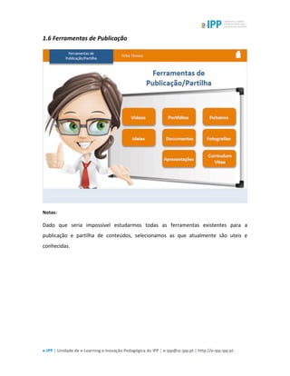  
e-­‐IPP	
  |	
  Unidade	
  de	
  e-­‐Learning	
  e	
  Inovação	
  Pedagógica	
  do	
  IPP	
  |	
  e-­‐ipp@sc.ipp.pt	
  |	
  http://e-­‐ipp.ipp.pt	
  
1.6	
  Ferramentas	
  de	
  Publicação	
  
	
  
Notas:	
  
Dado	
   que	
   seria	
   impossível	
   estudarmos	
   todas	
   as	
   ferramentas	
   existentes	
   para	
   a	
  
publicação	
   e	
   partilha	
   de	
   conteúdos,	
   selecionamos	
   as	
   que	
   atualmente	
   são	
   uteis	
   e	
  
conhecidas.	
  
	
  
 