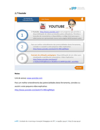  
e-­‐IPP	
  |	
  Unidade	
  de	
  e-­‐Learning	
  e	
  Inovação	
  Pedagógica	
  do	
  IPP	
  |	
  e-­‐ipp@sc.ipp.pt	
  |	
  http://e-­‐ipp.ipp.pt	
  
1.7	
  Youtube	
  
	
  
Notas:	
  
Link	
  de	
  acesso:	
  www.youtube.com	
  
Para	
  um	
  melhor	
  entendimento	
  das	
  potencialidades	
  desta	
  ferramenta,	
  convido-­‐o	
  a	
  
assistir	
  a	
  este	
  pequeno	
  vídeo	
  explicativo:	
  
http://www.youtube.com/watch?v=R8UsqfWbqIo	
  	
  
	
  
	
  
 