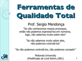 Ferramentas de Qualidade Total Prof. Sergio Mendonça “ Se não conhecemos nossos processos,  então não podemos expressá-los em números,  logo, não sabemos muito sobre eles” “ Se não sabemos muito sobre eles, não podemos controlá-los” “ Se não podemos controlá-los, não podemos competir” Motorola University (Modificado de Lord Kelvin,1891) 