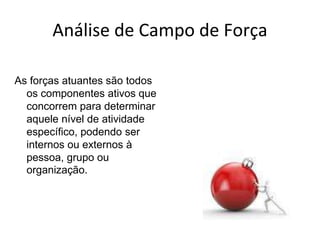Análise de Campo de Força
As forças atuantes são todos
os componentes ativos que
concorrem para determinar
aquele nível de atividade
específico, podendo ser
internos ou externos à
pessoa, grupo ou
organização.
 