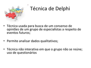 Técnica de Delphi
• Técnica usada para busca de um consenso de
opiniões de um grupo de especialistas a respeito de
eventos futuros;
• Permite analisar dados qualitativos;
• Técnica não interativa em que o grupo não se reúne;
uso de questionários
 