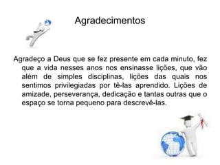Agradecimentos
Agradeço a Deus que se fez presente em cada minuto, fez
que a vida nesses anos nos ensinasse lições, que vão
além de simples disciplinas, lições das quais nos
sentimos privilegiadas por tê-las aprendido. Lições de
amizade, perseverança, dedicação e tantas outras que o
espaço se torna pequeno para descrevê-las.
 