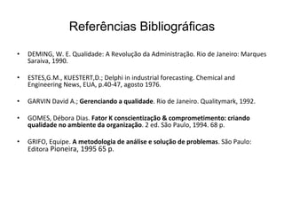 Referências Bibliográficas
• DEMING, W. E. Qualidade: A Revolução da Administração. Rio de Janeiro: Marques
Saraiva, 1990.
• ESTES,G.M., KUESTERT,D.; Delphi in industrial forecasting. Chemical and
Engineering News, EUA, p.40-47, agosto 1976.
• GARVIN David A.; Gerenciando a qualidade. Rio de Janeiro. Qualitymark, 1992.
• GOMES, Débora Dias. Fator K conscientização & comprometimento: criando
qualidade no ambiente da organização. 2 ed. São Paulo, 1994. 68 p.
• GRIFO, Equipe. A metodologia de análise e solução de problemas. São Paulo:
Editora Pioneira, 1995 65 p.
 