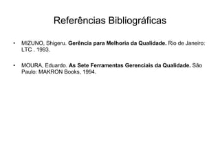Referências Bibliográficas
• MIZUNO, Shigeru. Gerência para Melhoria da Qualidade. Rio de Janeiro:
LTC . 1993.
• MOURA, Eduardo. As Sete Ferramentas Gerenciais da Qualidade. São
Paulo: MAKRON Books, 1994.
 