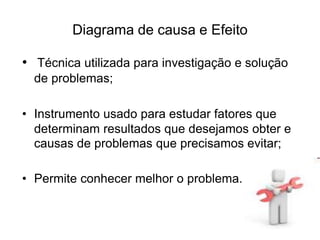 Diagrama de causa e Efeito
• Técnica utilizada para investigação e solução
de problemas;
• Instrumento usado para estudar fatores que
determinam resultados que desejamos obter e
causas de problemas que precisamos evitar;
• Permite conhecer melhor o problema.
 