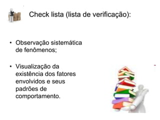 Check lista (lista de verificação):
• Observação sistemática
de fenômenos;
• Visualização da
existência dos fatores
envolvidos e seus
padrões de
comportamento.
 