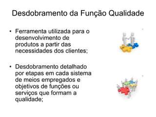 Desdobramento da Função Qualidade
• Ferramenta utilizada para o
desenvolvimento de
produtos a partir das
necessidades dos clientes;
• Desdobramento detalhado
por etapas em cada sistema
de meios empregados e
objetivos de funções ou
serviços que formam a
qualidade;
 