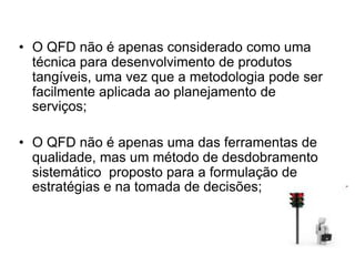 • O QFD não é apenas considerado como uma
técnica para desenvolvimento de produtos
tangíveis, uma vez que a metodologia pode ser
facilmente aplicada ao planejamento de
serviços;
• O QFD não é apenas uma das ferramentas de
qualidade, mas um método de desdobramento
sistemático proposto para a formulação de
estratégias e na tomada de decisões;
 