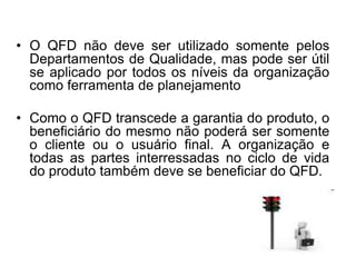 • O QFD não deve ser utilizado somente pelos
Departamentos de Qualidade, mas pode ser útil
se aplicado por todos os níveis da organização
como ferramenta de planejamento
• Como o QFD transcede a garantia do produto, o
beneficiário do mesmo não poderá ser somente
o cliente ou o usuário final. A organização e
todas as partes interressadas no ciclo de vida
do produto também deve se beneficiar do QFD.
 