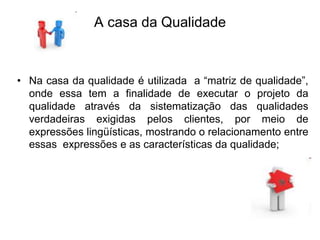 A casa da Qualidade
• Na casa da qualidade é utilizada a “matriz de qualidade”,
onde essa tem a finalidade de executar o projeto da
qualidade através da sistematização das qualidades
verdadeiras exigidas pelos clientes, por meio de
expressões lingüísticas, mostrando o relacionamento entre
essas expressões e as características da qualidade;
 