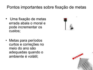 Pontos importantes sobre fixação de metas
• Uma fixação de metas
errada abala o moral e
pode incrementar os
custos;
• Metas para períodos
curtos e correções no
meio do ano são
adequadas quando o
ambiente é volátil;
 