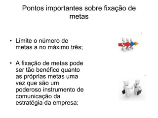 Pontos importantes sobre fixação de
metas
• Limite o número de
metas a no máximo três;
• A fixação de metas pode
ser tão benéfico quanto
as próprias metas uma
vez que são um
poderoso instrumento de
comunicação da
estratégia da empresa;
 