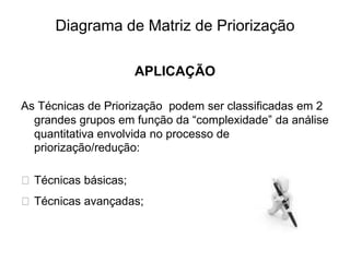Diagrama de Matriz de Priorização
APLICAÇÃO
As Técnicas de Priorização podem ser classificadas em 2
grandes grupos em função da “complexidade” da análise
quantitativa envolvida no processo de
priorização/redução:
⮚ Técnicas básicas;
⮚ Técnicas avançadas;
 