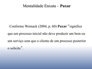 Conforme Womack (2004, p. 60) Puxar “significa
que um processo inicial não deve produzir um bem ou
um serviço sem que o cliente de um processo posterior
o solicite”.
Mentalidade Enxuta – Puxar
 