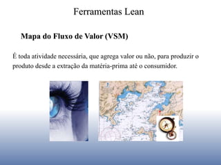 Ferramentas Lean
É toda atividade necessária, que agrega valor ou não, para produzir o
produto desde a extração da matéria-prima até o consumidor.
Mapa do Fluxo de Valor (VSM)
 