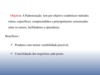 Objetivo: A Padronização tem por objetivo estabelecer métodos
claros, específicos, compreendidos e principalmente consensados
entre os turnos, facilitadores e operadores.
Benefícios :
 Produtos com menor variabilidade possível;
 Consolidação dos requisitos cada posto;
 