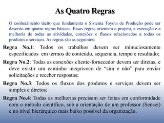 As Quatro Regras
O conhecimento tácito que fundamenta o Sistema Toyota de Produção pode ser
descrito em quatro regras básicas. Essas regras orientam o projeto, a execução e a
melhoria de todas as atividades, conexões e fluxos relacionados a todos os
produtos e serviços. As regras são as seguintes:
Regra No.1: Todos os trabalhos devem ser minuciosamente
especificados em termos de conteúdo, sequencia, tempo e resultado;
Regra No.2: Todas as conexões cliente-fornecedor devem ser diretas, e
deve existir um caminho inequívoco de “sim e não” para enviar
solicitações e receber respostas;
Regra No.3: Todos os fluxos dos produtos e serviços devem ser
simples e diretos;
Regra No.4: Todas as melhorias precisam ser feitas em conformidade
com o método científico, sob a orientação de um professor (Sensei)
e no nível hierárquico mais baixo possível da organização.
 