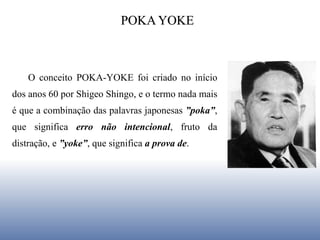 POKA YOKE
O conceito POKA-YOKE foi criado no início
dos anos 60 por Shigeo Shingo, e o termo nada mais
é que a combinação das palavras japonesas ”poka”,
que significa erro não intencional, fruto da
distração, e ”yoke”, que significa a prova de.
 