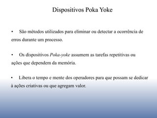 • Os dispositivos Poka-yoke assumem as tarefas repetitivas ou
ações que dependem da memória.
• Libera o tempo e mente dos operadores para que possam se dedicar
à ações criativas ou que agregam valor.
• São métodos utilizados para eliminar ou detectar a ocorrência de
erros durante um processo.
Dispositivos Poka Yoke
 
