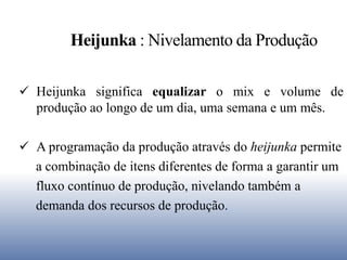 Heijunka : Nivelamento da Produção
 Heijunka significa equalizar o mix e volume de
produção ao longo de um dia, uma semana e um mês.
 A programação da produção através do heijunka permite
a combinação de itens diferentes de forma a garantir um
fluxo contínuo de produção, nivelando também a
demanda dos recursos de produção.
 