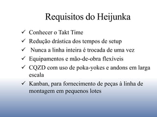 Requisitos do Heijunka
 Conhecer o Takt Time
 Redução drástica dos tempos de setup
 Nunca a linha inteira é trocada de uma vez
 Equipamentos e mão-de-obra flexíveis
 CQZD com uso de poka-yokes e andons em larga
escala
 Kanban, para fornecimento de peças à linha de
montagem em pequenos lotes
 
