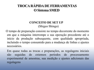 TROCARÁPIDADE FERRAMENTAS
O Sistema SMED
CONCEITO DE SET UP
(Shigeo Shingo)
O tempo de preparação consiste no tempo decorrente do momento
em que a máquina interrompe a sua operação precedente até o
início da produção subsequente, com qualidade apropriada,
incluindo o tempo consumido para a mudança de linhas e ajustes
necessários.
Em quase todas as trocas e preparações, as regulagens iniciais
são seguidas de extensos períodos de processamento
experimental de amostras, sua medição e ajustes adicionais das
regulagens
 