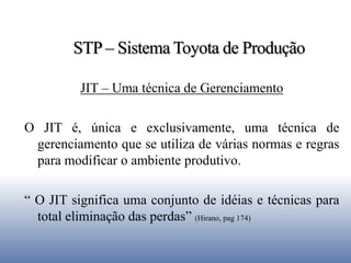 STP – Sistema Toyota de Produção
JIT – Uma técnica de Gerenciamento
O JIT é, única e exclusivamente, uma técnica de
gerenciamento que se utiliza de várias normas e regras
para modificar o ambiente produtivo.
“ O JIT significa uma conjunto de idéias e técnicas para
total eliminação das perdas” (Hirano, pag 174)
 