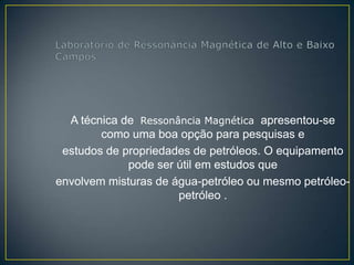 A técnica de Ressonância Magnética apresentou-se
        como uma boa opção para pesquisas e
 estudos de propriedades de petróleos. O equipamento
             pode ser útil em estudos que
envolvem misturas de água-petróleo ou mesmo petróleo-
                      petróleo .
 