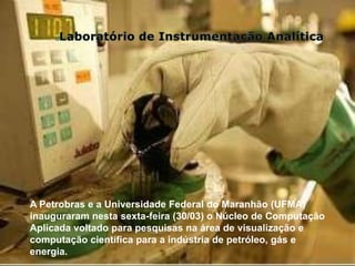 A Petrobras e a Universidade Federal do Maranhão (UFMA)
inauguraram nesta sexta-feira (30/03) o Núcleo de Computação
Aplicada voltado para pesquisas na área de visualização e
computação científica para a indústria de petróleo, gás e
energia.
 