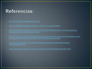 •   http://www.educacaoadistancia.org.br/

•   http://pt.wikipedia.org/wiki/Ambiente_virtual_de_aprendizagem

•   http://fatosedados.blogspetrobras.com.br/2012/03/30/petrobras-e-ufma-inauguram-
    laboratorio-de-visualizacao-cientifica/

•   http://pt.scribd.com/doc/15948244/Uso-de-Ambientes-Virtuais-de-Aprendizagem-como-
    Estrategia-Educacional-Complementar-de-Ensino-de-Ciencias

•   http://br.monografias.com/trabalhos2/tecnologia-aprendizagem/tecnologia-
    aprendizagem.shtml

•   http://www.olharcientifico.kinghost.net/index.php/olhar/article/viewFile/14/40
 
