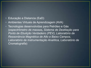 • Educação a Distancia (EaD)
• Ambientes Virtuais de Aprendizagem (AVA)
• Tecnologias desenvolvidas para Petróleo e Gás
  (espectrômetro de massas, Sistema de Destilação para
  Ponto de Ebulição Verdadeiro (PEV), Laboratório de
  Ressonância Magnética de Alto e Baixo Campos,
  Laboratório de Instrumentação Analítica, Laboratório de
  Cromatografia)
 
