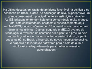 Na última década, em razão de ambiente favorável na política e na
economia do Brasil, a área de educação do nível superior teve um
    grande crescimento, principalmente as instituições privadas.
 As IES privadas enfrentam hoje uma concorrência muito grande,
      fato este constatado no nordeste e especificamente aqui
 em Natal/RN, onde o número de IES aumentou em mais de uma
     dezena nos últimos 10 anos, segundo o MEC.O avanco da
  tecnologia, a evolucão da chamada era digital" e a procura pela
   renovacão,melhora e modernizacão do ensino induziu, a partir
  dos anos 90, no Brasil, a insercão de novos modelos de ensino.
       A proposta e levar novos softwares para a sala de aula e
         explora-los adequadamente para melhorar o ensino
                            aprendizagem.
 