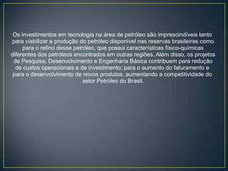 Os investimentos em tecnologia na área de petróleo são imprescindíveis tanto
para viabilizar a produção do petróleo disponível nas reservas brasileiras como
     para o refino desse petróleo, que possui características físico-químicas
diferentes dos petróleos encontrados em outras regiões. Além disso, os projetos
 de Pesquisa, Desenvolvimento e Engenharia Básica contribuem para redução
  de custos operacionais e de investimento; para o aumento do faturamento e
 para o desenvolvimento de novos produtos, aumentando a competitividade do
                             setor Petróleo do Brasil.
 