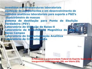    investidos em infraestruturas laboratoriais
   aquisição de equipamentos e em desenvolvimento de
    métodos analíticos laboratoriais para suporte a P&D's
    espectrômetro de massas
   sistema de destilação para Ponto de Ebulição
    Verdadeiro (PEV)
   Laboratório de Difração de Raios-X
   Laboratório de Ressonância Magnética de Alto e
    Baixo Campos
   Laboratório de Instrumentação Analítica
   Laboratório de Cromatografia




                       A Petrobras e a Universidade Federal do Espírito Santo (Ufes
                       inauguraram nesta segunda (26), em Vitória (ES)
 