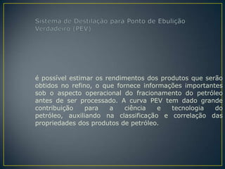é possível estimar os rendimentos dos produtos que serão
obtidos no refino, o que fornece informações importantes
sob o aspecto operacional do fracionamento do petróleo
antes de ser processado. A curva PEV tem dado grande
contribuição    para   a    ciência   e  tecnologia   do
petróleo, auxiliando na classificação e correlação das
propriedades dos produtos de petróleo.
 