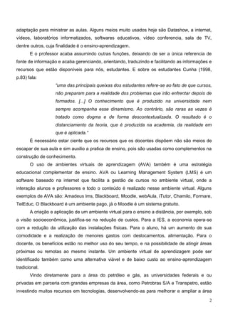 adaptação para ministrar as aulas. Alguns meios muito usados hoje são Datashow, a internet,
vídeos, laboratórios informatizados, softwares educativos, vídeo conferencia, sala de TV,
dentre outros, cuja finalidade é o ensino-aprendizagem.
       E o professor acaba assumindo outras funções, deixando de ser a única referencia de
fonte de informação e acaba gerenciando, orientando, traduzindo e facilitando as informações e
recursos que estão disponíveis para nós, estudantes. E sobre os estudantes Cunha (1998,
p.83) fala:
                   “uma das principais queixas dos estudantes refere-se ao fato de que cursos,
                   não preparam para a realidade dos problemas que irão enfrentar depois de
                   formados. [...] O conhecimento que é produzido na universidade nem
                   sempre acompanha esse dinamismo. Ao contrário, são raras as vezes é
                   tratado como dogma e de forma descontextualizada. O resultado é o
                   distanciamento da teoria, que é produzida na academia, da realidade em
                   que é aplicada.”
       É necessário estar ciente que os recursos que os docentes dispõem não são meios de
escapar de sua aula e sim auxilio a pratica de ensino, pois são usadas como complementos na
construção de conhecimento.
       O uso de ambientes virtuais de aprendizagem (AVA) também é uma estratégia
educacional complementar de ensino. AVA ou Learning Management System (LMS) é um
software baseado na internet que facilita a gestão de cursos no ambiente virtual, onde a
interação alunos e professores e todo o conteúdo é realizado nesse ambiente virtual. Alguns
exemplos de AVA são: Amadeus lms, Blackboard, Moodle, webAula, iTutor, Chamilo, Formare,
TelEduc, O Blackboard é um ambiente pago, já o Moodle é um sistema gratuito.
       A criação e aplicação de um ambiente virtual para o ensino a distância, por exemplo, sob
a visão socioeconômica, justifica-se na redução de custos. Para a IES, a economia opera-se
com a redução da utilização das instalações físicas. Para o aluno, há um aumento de sua
comodidade e a realização de menores gastos com deslocamentos, alimentação. Para o
docente, os benefícios estão no melhor uso do seu tempo, e na possibilidade de atingir áreas
próximas ou remotas ao mesmo instante. Um ambiente virtual de aprendizagem pode ser
identificado também como uma alternativa viável e de baixo custo ao ensino-aprendizagem
tradicional.
       Vindo diretamente para a área do petróleo e gás, as universidades federais e ou
privadas em parceria com grandes empresas da área, como Petrobras S/A e Transpetro, estão
investindo muitos recursos em tecnologias, desenvolvendo-as para melhorar e ampliar a área

                                                                                             2
 