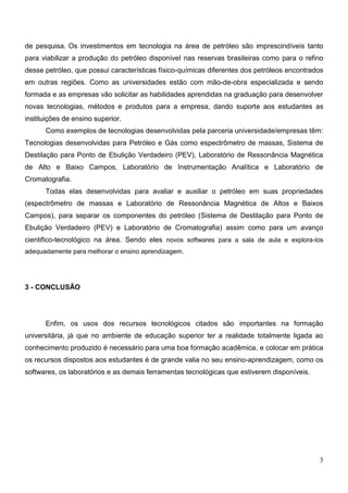 de pesquisa. Os investimentos em tecnologia na área de petróleo são imprescindíveis tanto
para viabilizar a produção do petróleo disponível nas reservas brasileiras como para o refino
desse petróleo, que possui características físico-químicas diferentes dos petróleos encontrados
em outras regiões. Como as universidades estão com mão-de-obra especializada e sendo
formada e as empresas vão solicitar as habilidades aprendidas na graduação para desenvolver
novas tecnologias, métodos e produtos para a empresa, dando suporte aos estudantes as
instituições de ensino superior.
      Como exemplos de tecnologias desenvolvidas pela parceria universidade/empresas têm:
Tecnologias desenvolvidas para Petróleo e Gás como espectrômetro de massas, Sistema de
Destilação para Ponto de Ebulição Verdadeiro (PEV), Laboratório de Ressonância Magnética
de Alto e Baixo Campos, Laboratório de Instrumentação Analítica e Laboratório de
Cromatografia.
      Todas elas desenvolvidas para avaliar e auxiliar o petróleo em suas propriedades
(espectrômetro de massas e Laboratório de Ressonância Magnética de Altos e Baixos
Campos), para separar os componentes do petróleo (Sistema de Destilação para Ponto de
Ebulição Verdadeiro (PEV) e Laboratório de Cromatografia) assim como para um avanço
cientifico-tecnológico na área. Sendo eles novos softwares para a sala de aula e explora-los
adequadamente para melhorar o ensino aprendizagem.




3 - CONCLUSÃO




      Enfim, os usos dos recursos tecnológicos citados são importantes na formação
universitária, já que no ambiente de educação superior ter a realidade totalmente ligada ao
conhecimento produzido é necessário para uma boa formação acadêmica, e colocar em prática
os recursos dispostos aos estudantes é de grande valia no seu ensino-aprendizagem, como os
softwares, os laboratórios e as demais ferramentas tecnológicas que estiverem disponíveis.




                                                                                             3
 