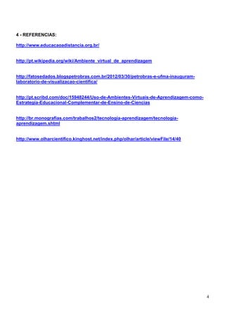 4 - REFERENCIAS:

http://www.educacaoadistancia.org.br/


http://pt.wikipedia.org/wiki/Ambiente_virtual_de_aprendizagem


http://fatosedados.blogspetrobras.com.br/2012/03/30/petrobras-e-ufma-inauguram-
laboratorio-de-visualizacao-cientifica/


http://pt.scribd.com/doc/15948244/Uso-de-Ambientes-Virtuais-de-Aprendizagem-como-
Estrategia-Educacional-Complementar-de-Ensino-de-Ciencias


http://br.monografias.com/trabalhos2/tecnologia-aprendizagem/tecnologia-
aprendizagem.shtml


http://www.olharcientifico.kinghost.net/index.php/olhar/article/viewFile/14/40




                                                                                    4
 