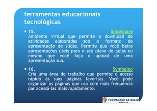 ferramentas educacionais
tecnológicas
15. SlideShare
Ambiente virtual que permite o download de
atividades elaboradas sob o formato de
apresentação de slides. Permite que você baixe
apresentações úteis para o seu plano de aulas ou
mesmo que você faça o upload de umamesmo que você faça o upload de uma
apresentação sua.
16. Symbaloo
Cria uma área de trabalho que permite o acesso
rápido às suas páginas favoritas. Você pode
organizar as páginas que usa com mais frequência
par acessá-las mais rapidamente.
 