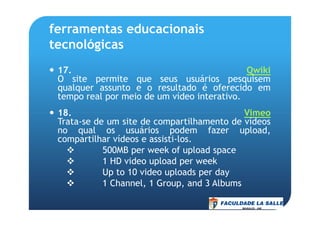 ferramentas educacionais
tecnológicas
17. Qwiki
O site permite que seus usuários pesquisem
qualquer assunto e o resultado é oferecido em
tempo real por meio de um vídeo interativo.
18. Vimeo18. Vimeo
Trata-se de um site de compartilhamento de vídeos
no qual os usuários podem fazer upload,
compartilhar vídeos e assisti-los.
500MB per week of upload space
1 HD video upload per week
Up to 10 video uploads per day
1 Channel, 1 Group, and 3 Albums
 