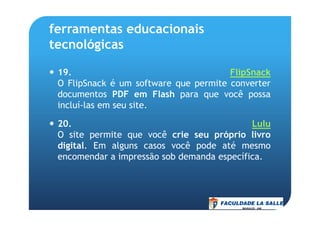 ferramentas educacionais
tecnológicas
19. FlipSnack
O FlipSnack é um software que permite converter
documentos PDF em Flash para que você possa
incluí-las em seu site.
20. Lulu
O site permite que você crie seu próprio livro
digital. Em alguns casos você pode até mesmo
encomendar a impressão sob demanda específica.
 