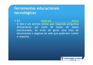 ferramentas educacionais
tecnológicas
21. Wolfram Alpha
O site é um serviço online que responde perguntas
diretamente por meio de bases de dados
estruturadas, ao invés de gerar uma lista de
documentos e páginas da web que poderiam conterdocumentos e páginas da web que poderiam conter
a resposta.
 