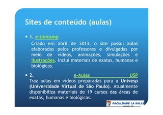 Sites de conteúdo (aulas)
1. e-Unicamp
Criado em abril de 2013, o site possui aulas
elaboradas pelos professores e divulgadas por
meio de vídeos, animações, simulações e
ilustrações. Inclui materiais de exatas, humanas eilustrações. Inclui materiais de exatas, humanas e
biológicas.
2. e-Aulas USP
Traz aulas em vídeos preparadas para a Univesp
(Universidade Virtual de São Paulo). Atualmente
disponibiliza materiais de 19 cursos das áreas de
exatas, humanas e biológicas.
 