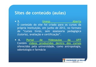 Sites de conteúdo (aulas)
3. Unesp Aberta
O conteúdo do site foi criado para os cursos da
própria instituição, em junho de 2012, no formato
de “cursos livres, sem assessoria pedagógica
(tutoria), avaliação e certificação”.(tutoria), avaliação e certificação”.
4. Portal de Videoaulas da UFF
Contém vídeos produzidos dentro dos cursos
oferecidos pela universidade, como antropologia,
odontologia e farmácia
 
