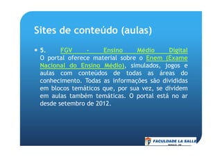 Sites de conteúdo (aulas)
5. FGV – Ensino Médio Digital
O portal oferece material sobre o Enem (Exame
Nacional do Ensino Médio), simulados, jogos e
aulas com conteúdos de todas as áreas do
conhecimento. Todas as informações são divididasconhecimento. Todas as informações são divididas
em blocos temáticos que, por sua vez, se dividem
em aulas também temáticas. O portal está no ar
desde setembro de 2012.
 