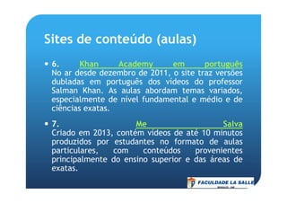 Sites de conteúdo (aulas)
6. Khan Academy em português
No ar desde dezembro de 2011, o site traz versões
dubladas em português dos vídeos do professor
Salman Khan. As aulas abordam temas variados,
especialmente de nível fundamental e médio e deespecialmente de nível fundamental e médio e de
ciências exatas.
7. Me Salva
Criado em 2013, contém vídeos de até 10 minutos
produzidos por estudantes no formato de aulas
particulares, com conteúdos provenientes
principalmente do ensino superior e das áreas de
exatas.
 