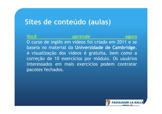 Sites de conteúdo (aulas)
Você aprende agora
O curso de inglês em vídeos foi criado em 2011 e se
baseia no material da Universidade de Cambridge.
A visualização dos vídeos é gratuita, bem como a
correção de 10 exercícios por módulo. Os usuárioscorreção de 10 exercícios por módulo. Os usuários
interessados em mais exercícios podem contratar
pacotes fechados.
 