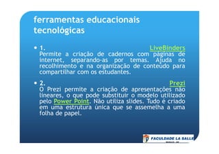 ferramentas educacionais
tecnológicas
1. LiveBinders
Permite a criação de cadernos com páginas de
internet, separando-as por temas. Ajuda no
recolhimento e na organização de conteúdo para
compartilhar com os estudantes.
2. Prezi
O Prezi permite a criação de apresentações não
lineares, o que pode substituir o modelo utilizado
pelo Power Point. Não utiliza slides. Tudo é criado
em uma estrutura única que se assemelha a uma
folha de papel.
 
